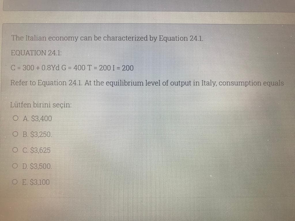 The Italian economy can be characterized by Equation 24.1l.
EQUATION 24.1:
C = 300 + 0.8Yd G = 400 T = 200 I = 200
Refer to Equation 24.1. At the equilibrium level of output in Italy, consumption equals.
Lütfen birini seçin:
O A. $3,400
O B. $3,250.
O C $3,625
O D. $3,500.
O E. $3,100
