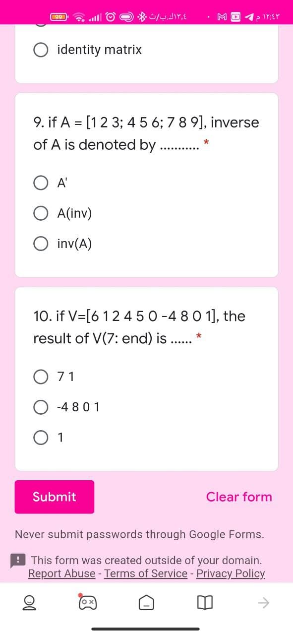 99
M
O identity matrix
9. if A = [12 3; 4 5 6; 78 9], inverse
of A is denoted by .
A'
O A(inv)
O inv(A)
10. if V=[6 12 450 -4 80 1], the
result of V(7: end) is . *
O 71
-4 8 01
O 1
Submit
Clear form
Never submit passwords through Google Forms.
! This form was created outside of your domain.
Report Abuse - Terms of Service - Privacy Policy
ox
