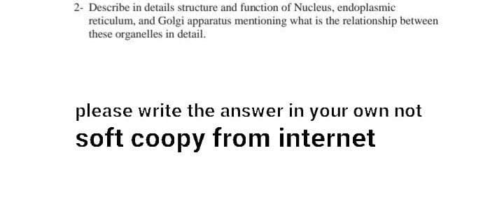 2- Describe in details structure and function of Nucleus, endoplasmic
reticulum, and Golgi apparatus mentioning what is the relationship between
these organelles in detail.
please write the answer in your own not
soft coopy from internet
