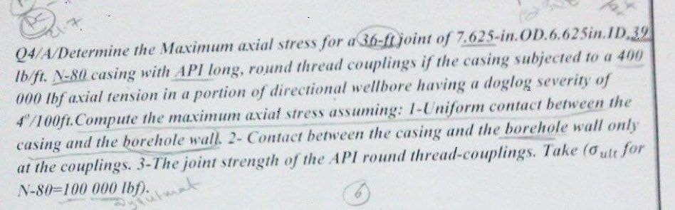 it
Q4/A/Determine the Maximum axial stress for a 36-ft joint of 7.625-in.OD.6.625in.1D, 39
Ib/ft. N-80 casing with API long, round thread couplings if the casing subjected to a 400
000 lbf axial tension in a portion of directional wellbore having a doglog severity of
4"/100ft.Compute the maximum axiat stress assuming: 1-Uniform contact between the
casing and the borehole wall. 2- Contact between the casing and the borehole wall only
at the couplings. 3-The joint strength of the API round thread-couplings. Take (oult for
N-80-100 000 lbf).
utmat
