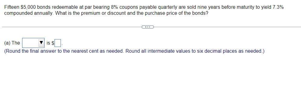 Fifteen $5,000 bonds redeemable at par bearing 8% coupons payable quarterly are sold nine years before maturity to yield 7.3%
compounded annually. What is the premium or discount and the purchase price of the bonds?
(a) The
IS
(Round the final answer to the nearest cent as needed. Round all intermediate values to six decimal places as needed.)
