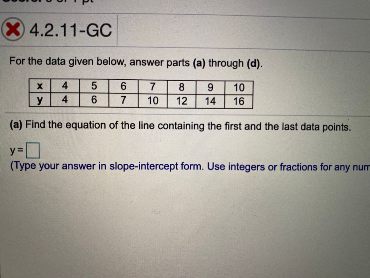 X4.2.11-GC
For the data given below, answer parts (a) through (d).
6.
10
y
7
10
12
14
16
(a) Find the equation of the line containing the first and the last data points.
y%3D
(Type your answer in slope-intercept form. Use integers or fractions for any num
8.
96
44
