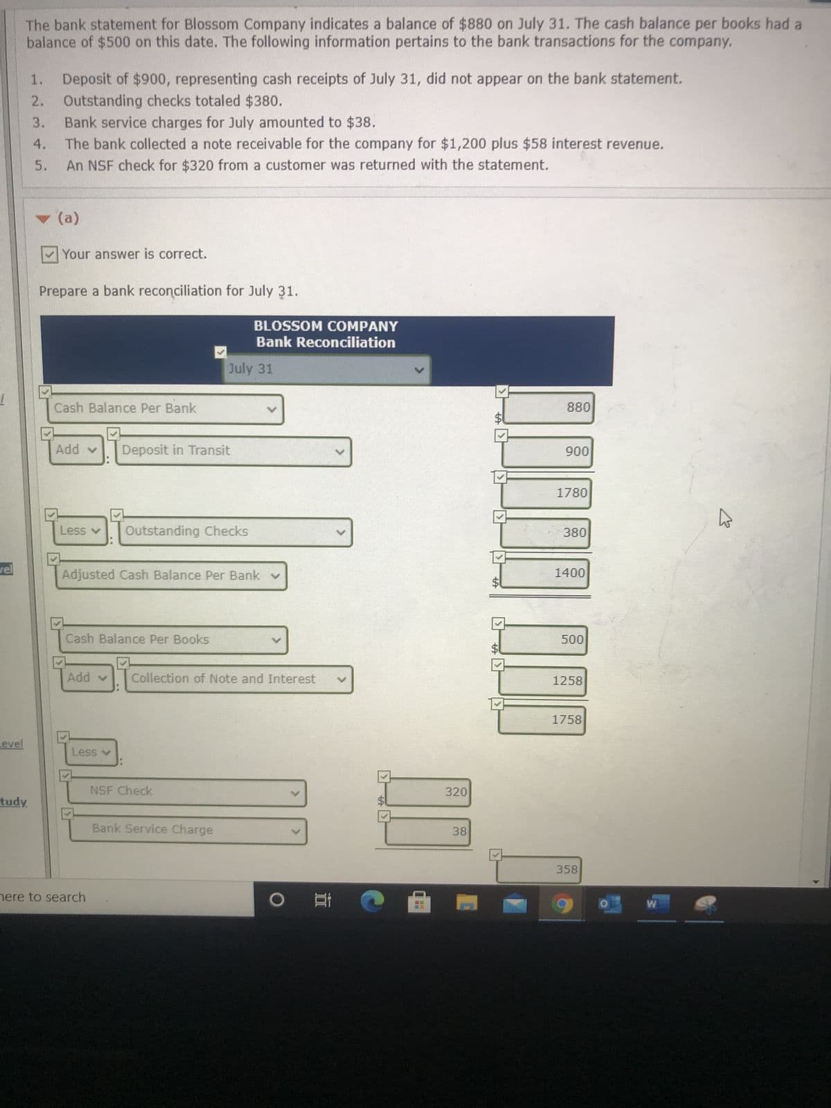 %24
%24
%24
The bank statement for Blossom Company indicates a balance of $880 on July 31. The cash balance per books had a
balance of $500 on this date. The following information pertains to the bank transactions for the company.
Deposit of $900, representing cash receipts of July 31, did not appear on the bank statement.
1.
Outstanding checks totaled $380.
Bank service charges for July amounted to $38.
3.
4.
The bank collected a note receivable for the company for $1,200 plus $58 interest revenue.
5.
An NSF check for $320 from a customer was returned with the statement.
(a)
Your answer is correct.
Prepare a bank reconciliation for July 31.
BLOSSOM COMPANY
Bank Reconciliation
July 31
Cash Balance Per Bank
88
Deposit in Transit
A pp
006
Outstanding Checks
08
Adjusted Cash Balance Per Bank v
%24
Cash Balance Per Books
Collection of Note and Interest
1258
1758
evel
A Sse
NSF Check
320
Bank Service Charge
38
358
nere to search
直
