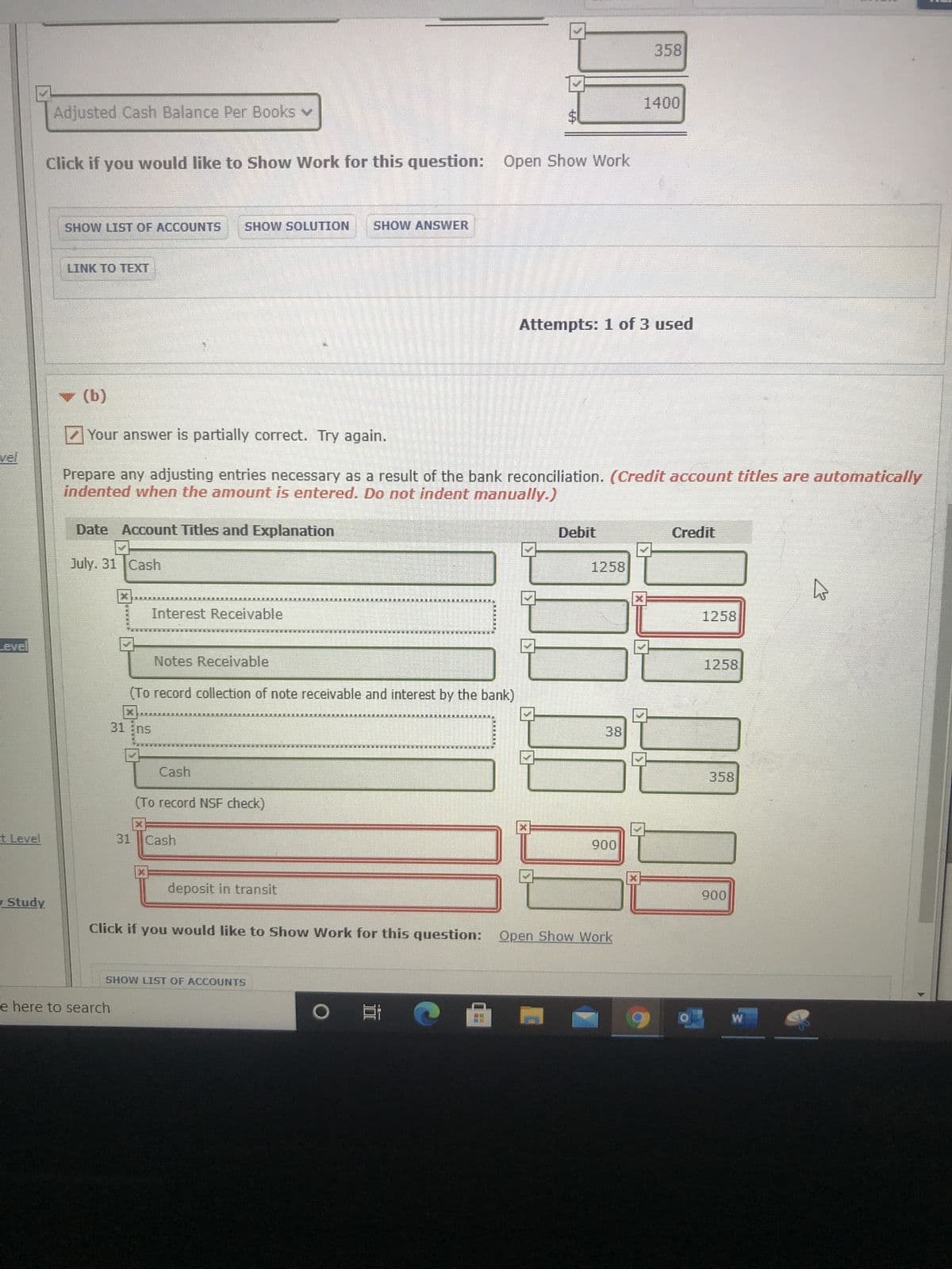 %24
358
Adjusted Cash Balance Per Books v
Click if you would like to Sshow Work for this question: Open Show Work
SHOW LIST OF ACCOUNTS
NOLLN1OS MOHS
SHOW ANSWER
LINK TO TEXT
Attempts: 1 of 3 used
(9) A
Your answer is partially correct. Try again.
Prepare any adjusting entries necessary as a result of the bank reconciliation. (Credit account titles are automatically
indented when the amount is entered. Do not indent manually.)
Date Account Titles and Explanation
Debit
Credit
July. 31 Cash
1258
Interest Receivable
1258
Level
Notes Receivable
1258
(To record collection of note receivable and interest by the bank)
-因
31 Ens
mu
38
Cash
358
(To record NSF check)
t Level
31 Cash
006
deposit in transit
Study
006
Click if you would like to Show Work for this question: Open Show Work
SHOW LIST OF ACCOUNTS
e here to search
直。
