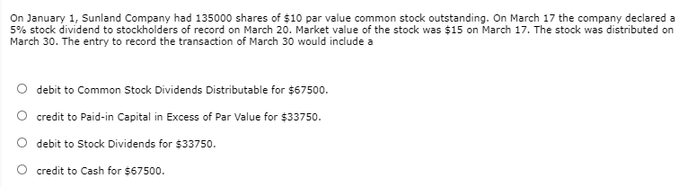 On January 1, Sunland Company had 135000 shares of $10 par value common stock outstanding. On March 17 the company declared a
5% stock dividend to stockholders of record on March 20. Market value of the stock was $15 on March 17. The stock was distributed on
March 30. The entry to record the transaction of March 30 would indlude a
debit to Common Stock Dividends Distributable for $67500.
credit to Paid-in Capital in Excess of Par Value for $33750.
O debit to Stock Dividends for $33750.
O credit to Cash for $67500.
