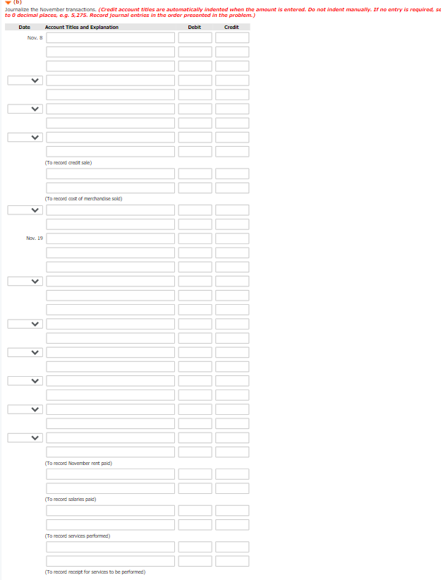 (b)
Journalize the November transactions. (Credit account tities are automatically indented when the amount is entered. Do not indent manually. If no entry is required, so
to o decimal places, e.g. 5,275. Record journal entries in the order presented in the problem.)
Date
Account Titles and Explanation
Debit
Credit
Nov. 8
(To record crecit sale)
(To record cost of merchandise solc)
Nov. 19
(To record November rent paid)
(To record salaries paid)
(To record services performed)
(To record receipt for services to be performed)
>
>
