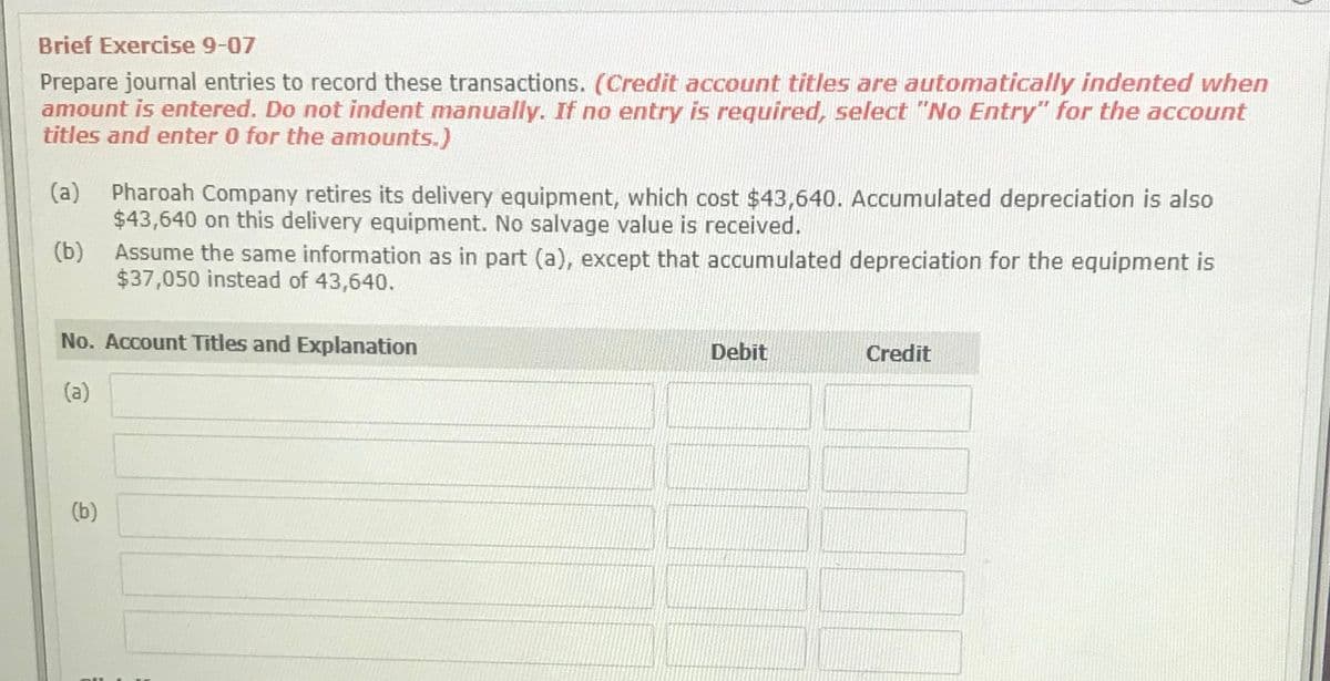 Brief Exercise 9-07
Prepare journal entries to record these transactions. (Credit account titles are automatically indented when
amount is entered. Do not indent manually. If no entry is required, select "No Entry" for the account
titles and enter 0 for the amounts.)
Pharoah Company retires its delivery equipment, which cost $43,640. Accumulated depreciation is also
$43,640 on this delivery equipment. No salvage value is received.
(a)
Assume the same information as in part (a), except that accumulated depreciation for the equipment is
$37,050 instead of 43,640.
(b)
No. Account Titles and Explanation
Debit
Credit
(a)
(b)
