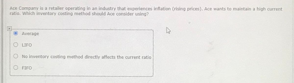 Ace Company is a retailer operating in an industry that experiences inflation (rising prices). Ace wants to maintain a high current
ratio. Which inventory costing method should Ace consider using?
Average
O LIFO
O No inventory costing method directly affects the current ratio
O FIFO
