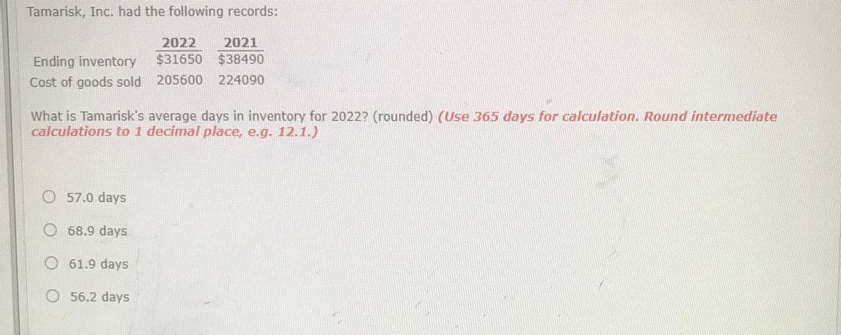 Tamarisk, Inc. had the following records:
2022
2021
Ending inventory
$31650
$38490
Cost of goods sold 205600
224090
What is Tamarisk's average days in inventory for 2022? (rounded) (Use 365 days for calculation. Round intermediate
calculations to 1 decimal place, e.g. 12.1.)
57.0 days
68.9 days
O 61.9 days
O 56.2 days
