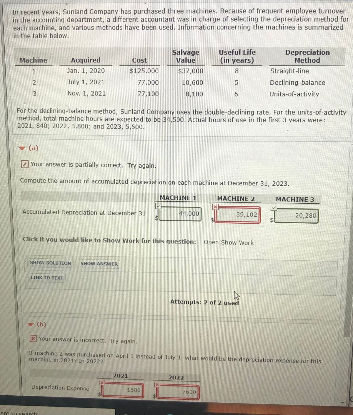 In recent years, Sunland Company has purchased three machines. Because of frequent employee turnover
in the accounting department, a different accountant was in charge of selecting the depreciation method for
each machine, and various methods have been used. Information concerning the machines is summarized
in the table below.
Salvage
Value
Depreciation
Method
Useful Life
Machine
Acquired
Cost
(in years)
Jan. 1, 2020
$125,000
$37,000
8.
Straight-line
2.
July 1, 2021
77,000
10,600
Declining-balance
Nov. 1, 2021
77,100
8,100
Units-of-activity
For the declining-balance method, Sunland Company uses the double-declining rate. For the units-of-activity
method, total machine hours are expected to be 34,500. Actual hours of use in the first 3 years were:
2021, 840; 2022, 3,800; and 2023, 5,500.
(a)
Your answer is partially correct. Try again.
Compute the amount of accumulated depreciation on each machine at December 31, 2023.
MACHINE 1
MACHINE 2
MACHINE 3
Accumulated Depreciation at December 31
44,000
39,102
20,280
Click if you would like to Show Work for this question: Open Show Work
SHOW SOLUTION
SHOW ANSWER
LINK TO TEXT
Attempts: 2 of 2 used
v (b)
Your answer is incorrect. Try again.
If machine 2 was purchased on April 1 instead of July 1, what would be the depreciation expense for this
machine in 2021? In 2022?
2021
2022
Depreciation Expense
1680
7600
ere to search
%24
%24
%24
3.
