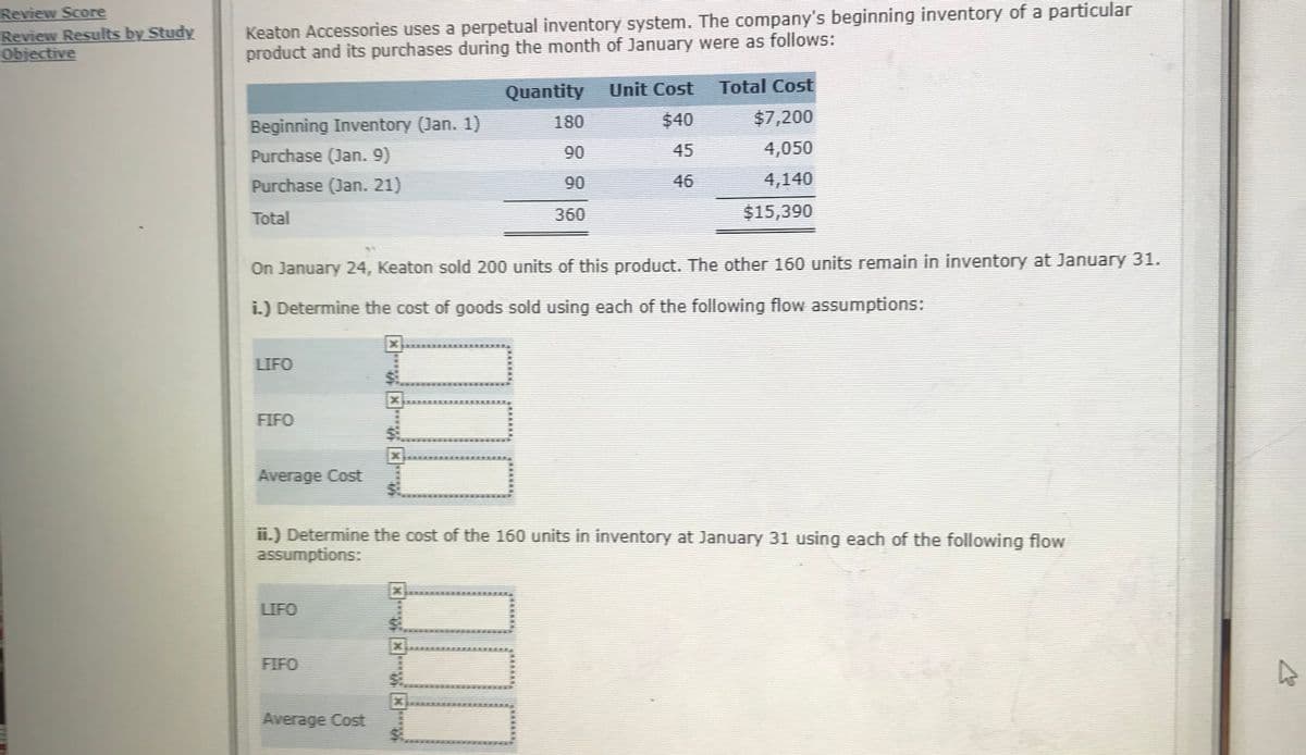 Review Score
Review Results by Study
Objective
Keaton Accessories uses a perpetual inventory system. The company's beginning inventory of a particular
product and its purchases during the month of January were as follows:
Quantity
Unit Cost
Total Cost
Beginning Inventory (Jan. 1)
180
$40
$7,200
Purchase (Jan. 9)
90
45
4,050
Purchase (Jan. 21)
90
46
4,140
Total
360
$15,390
On January 24, Keaton sold 200 units of this product. The other 160 units remain in inventory at January 31.
i.) Determine the cost of goods sold using each of the following flow assumptions:
LIFO
FIFO
Average Cost
ii.) Determine the cost of the 160 units in inventory at January 31 using each of the following flow
assumptions:
LIFO
FIFO
Average Cost
*****
***
x****
****
