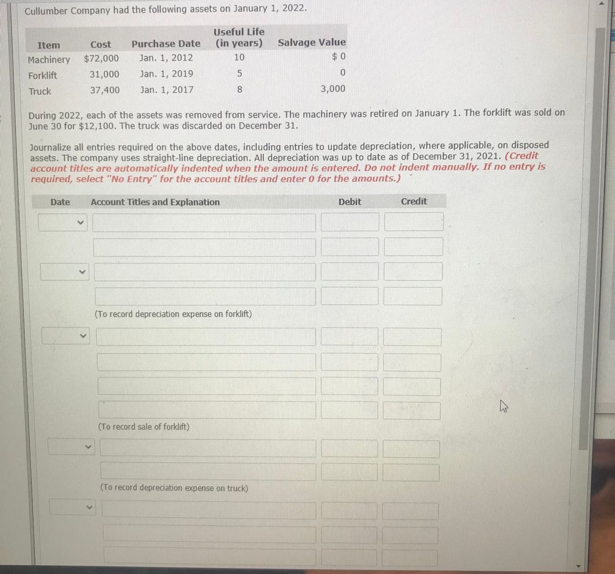 Cullumber Company had the following assets on January 1, 2022.
Useful Life
(in years)
Salvage Value
$ 0
Item
Cost
Purchase Date
Machinery
$72,000
Jan. 1, 2012
10
Forklift
31,000
Jan. 1, 2019
Truck
37,400
Jan. 1, 2017
8.
3,000
During 2022, each of the assets was removed from service. The machinery was retired on January 1. The forklift was sold on
June 30 for $12,100. The truck was discarded on December 31.
Journalize all entries required on the above dates, indluding entries to update depreciation, where applicable, on disposed
assets. The company uses straight-line depreciation. All depreciation was up to date as of December 31, 2021. (Credit
account titles are automatically indented when the amount is entered. Do not indent manually. If no entry is
required, select "No Entry" for the account titles and enter 0 for the amounts.)
Date
Account Titles and Explanation
Debit
Credit
(To record depreciation expense on forklift)
(To record sale of forklift)
(To record depreciation expense on truck)
