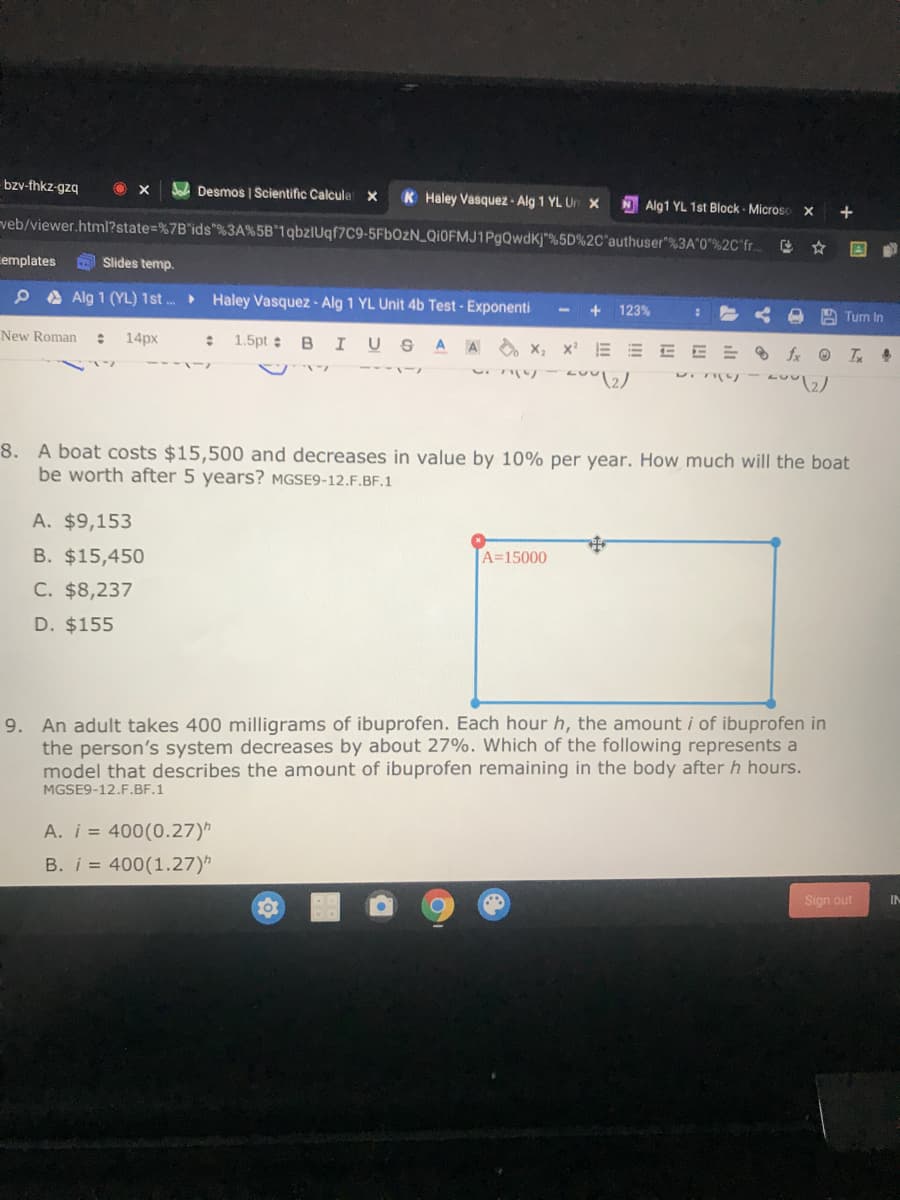 -bzv-fhkz-gzq
A Desmos I Scientific Calcula x
K Haley Vasquez - Alg 1 YL Ur X
NAlg1 YL 1st Block - Microso
veb/viewer.html?state=%7B"ids"%3A%5B*1qbzlUqf7C9-5FBOZN_QIOFMJ1PgQwdK)"%5D%2C'authuser"%3A'0"%2C'fr..
emplates
Slides temp.
P A Alg 1 (YL) 1st . Haley Vasquez - Alg 1 YL Unit 4b Test - Exponenti
+ 123%
A Turn In
New Roman
1.5pt BI USA A x, x E E E E = 8 fx O T 4
14px
8. A boat costs $15,500 and decreases in value by 10% per year. How much will the boat
be worth after 5 years? MGSE9-12.F.BF.1
A. $9,153
B. $15,450
A=15000
C. $8,237
D. $155
An adult takes 400 milligrams of ibuprofen. Each hour h, the amount i of ibuprofen in
the person's system decreases by about 27%. Which of the following represents a
model that describes the amount of ibuprofen remaining in the body after h hours.
MGSE9-12.F.BF.1
9.
A. i = 400(0.27)
B. i = 400(1.27)
10
Sign out
IN
