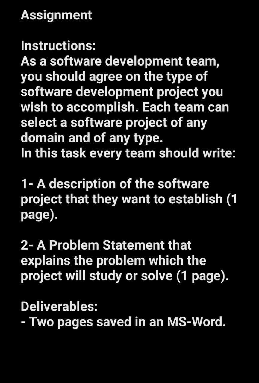 Assignment
Instructions:
As a software development team,
you should agree on the type of
software development project you
wish to accomplish. Each team can
select a software project of any
domain and of any type.
In this task every team should write:
1- A description of the software
project that they want to establish (1
page).
2- A Problem Statement that
explains the problem which the
project will study or solve (1 page).
Deliverables:
- Two pages saved in an MS-Word.
