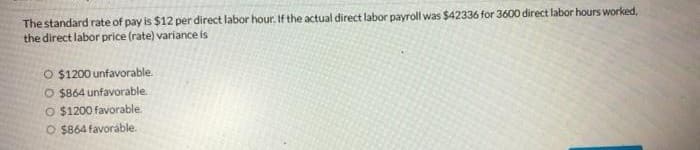 The standard rate of pay is $12 per direct labor hour. If the actual direct labor payroll was $42336 for 3600 direct labor hours worked,
the direct labor price (rate) variance is
O $1200 unfavorable.
O $864 unfavorable
O $1200 favorable.
O $864 favoráble.
