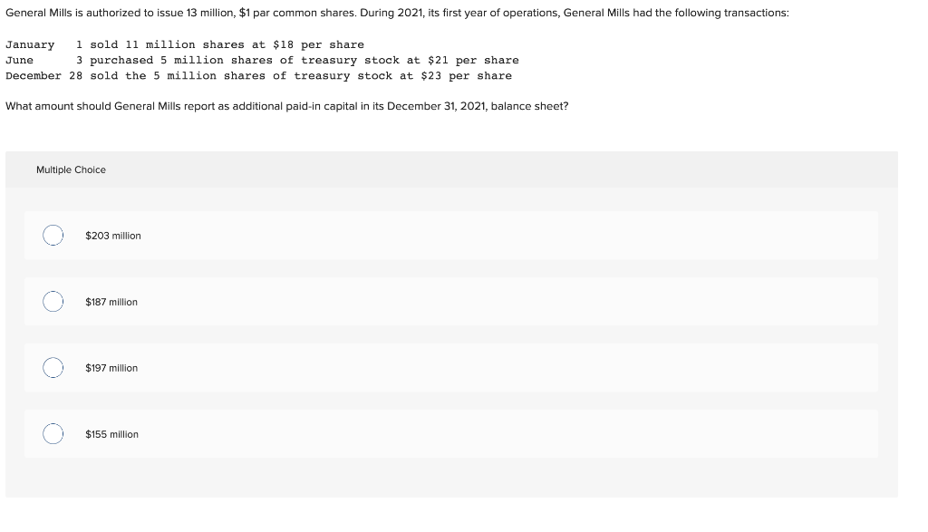 General Mills is authorized to issue 13 million, $1 par common shares. During 2021, its first year of operations, General Mills had the following transactions:
January 1 sold 11 million shares at $18 per share.
June
3 purchased 5 million shares of treasury stock at $21 per share
December 28 sold the 5 million shares of treasury stock at $23 per share
What amount should General Mills report as additional paid-in capital in its December 31, 2021, balance sheet?
Multiple Choice
O
O
O
$203 million
$187 million
$197 million
$155 million