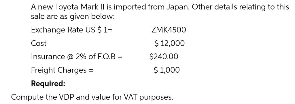 A new Toyota Mark Il is imported from Japan. Other details relating to this
sale are as given below:
Exchange Rate US $ 1=
ZMK4500
Cost
$ 12,000
Insurance @ 2% of F.O.B =
$240.00
Freight Charges =
$ 1,000
%3D
Required:
Compute the VDP and value for VAT purposes.
