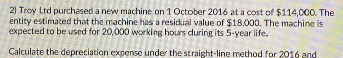 2) Troy Ltd purchased a new machine on 1 October 2016 at a cost of $114,000. The
entity estimated that the machine has a residual value of $18,000. The machine is
expected to be used for 20,000 working hours during its 5-year life.
Calculate the depreciation expense under the straight-line method for 2016 and