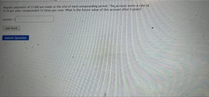 Regular payments of $1300 are made at the end of each compounding period. The account earns a rate of
9.1% per year, compounded 12 times per year. What is the future value of this account after 6 years?
Answer: S
Add Work
Submit Question