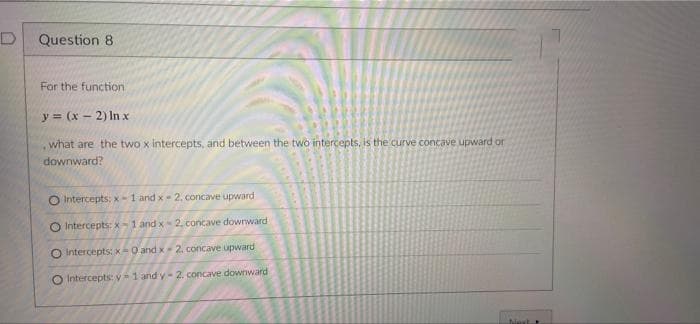 D
Question 8.
For the function
y = (x - 2) In x
what are the two x intercepts, and between the two intercepts, is the curve concave upward or
downward?
Intercepts: x-1 and x- 2. concave upward
O Intercepts: x-1 and x-2, concave downward
O intercepts: x-0 and x-2. concave upward
O Intercepts: y-1 and y-2. concave downward
Navt