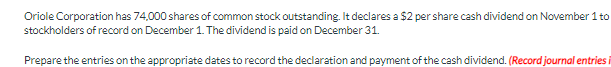 Oriole Corporation has 74,000 shares of common stock outstanding. It declares a $2 per share cash dividend on November 1 to
stockholders of record on December 1. The dividend is paid on December 31.
Prepare the entries on the appropriate dates to record the declaration and payment of the cash dividend. (Record journal entries i