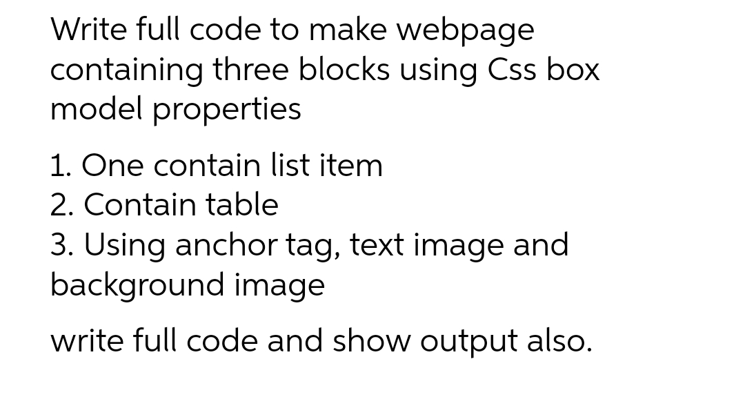 Write full code to make webpage
containing three blocks using Css box
model properties
1. One contain list item
2. Contain table
3. Using anchor tag, text image and
background image
write full code and show output also.