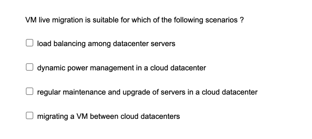 VM live migration is suitable for which of the following scenarios ?
load balancing among datacenter servers
dynamic power management in a cloud datacenter
regular maintenance and upgrade of servers in a cloud datacenter
migrating a VM between cloud datacenters