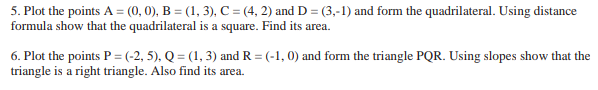 5. Plot the points A = (0, 0), B = (1, 3), C = (4, 2) and D = (3,-1) and form the quadrilateral. Using distance
formula show that the quadrilateral is a square. Find its area.
6. Plot the points P = (-2, 5), Q = (1, 3) and R=(-1,0) and form the triangle PQR. Using slopes show that the
triangle is a right triangle. Also find its area.