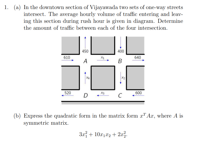 1. (a) In the downtown section of Vijayawada two sets of one-way streets
intersect. The average hourly volume of traffic entering and leav-
ing this section during rush hour is given in diagram. Determine
the amount of traffic between each of the four intersection.
450
400
610
X1
640
A
B
X4
520
600
D.
C
(b) Express the quadratic form in the matrix form x¹ Ax, where A is
symmetric matrix.
3x + 10x₁x2 + 2x².
X3
X2