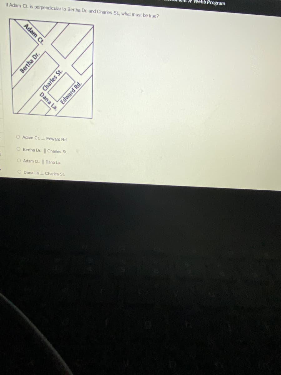 JF Webb Program
If Adam CL. is perpendicular to Bertha Dr. and Charles St., what must be true?
Dana La.
O Adam Ct.I Edward Rd.
O Bertha Dr. || Charles St.
O Adam Ct. || Dana La.
O Dana La I Charles St.
Adam Ct.
Bertha Dr.
Charles St.
Edward Rd.
