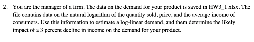 2. You are the manager of a firm. The data on the demand for your product is saved in HW3_1.xlsx. The
file contains data on the natural logarithm of the quantity sold, price, and the average income of
consumers. Use this information to estimate a log-linear demand, and them determine the likely
impact of a 3 percent decline in income on the demand for your product.