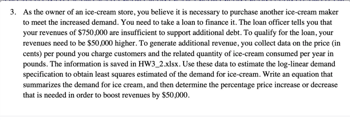 3. As the owner of an ice-cream store, you believe it is necessary to purchase another ice-cream maker
to meet the increased demand. You need to take a loan to finance it. The loan officer tells you that
your revenues of $750,000 are insufficient to support additional debt. To qualify for the loan, your
revenues need to be $50,000 higher. To generate additional revenue, you collect data on the price (in
cents) per pound you charge customers and the related quantity of ice-cream consumed per year in
pounds. The information is saved in HW3_2.xlsx. Use these data to estimate the log-linear demand
specification to obtain least squares estimated of the demand for ice-cream. Write an equation that
summarizes the demand for ice cream, and then determine the percentage price increase or decrease
that is needed in order to boost revenues by $50,000.