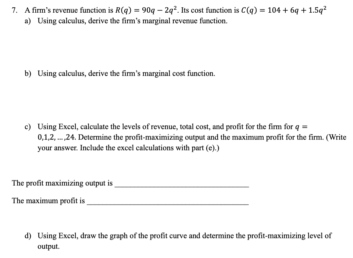 7. A firm's revenue function is R(q) = 90q - 2q². Its cost function is C(q) = 104 + 6q+1.5q²
a) Using calculus, derive the firm's marginal revenue function.
b) Using calculus, derive the firm's marginal cost function.
c) Using Excel, calculate the levels of revenue, total cost, and profit for the firm for q =
0,1,2, ...,24. Determine the profit-maximizing output and the maximum profit for the firm. (Write
your answer. Include the excel calculations with part (e).)
The profit maximizing output is
The maximum profit is
d) Using Excel, draw the graph of the profit curve and determine the profit-maximizing level of
output.