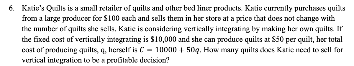 6. Katie's Quilts is a small retailer of quilts and other bed liner products. Katie currently purchases quilts
from a large producer for $100 each and sells them in her store at a price that does not change with
the number of quilts she sells. Katie is considering vertically integrating by making her own quilts. If
the fixed cost of vertically integrating is $10,000 and she can produce quilts at $50 per quilt, her total
cost of producing quilts, q, herself is C = 10000 + 50q. How many quilts does Katie need to sell for
vertical integration to be a profitable decision?
