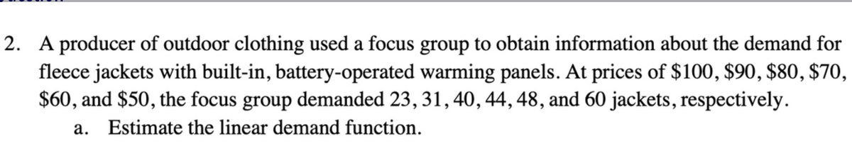 2. A producer of outdoor clothing used a focus group to obtain information about the demand for
fleece jackets with built-in, battery-operated warming panels. At prices of $100, $90, $80, $70,
$60, and $50, the focus group demanded 23, 31, 40, 44, 48, and 60 jackets, respectively.
a. Estimate the linear demand function.