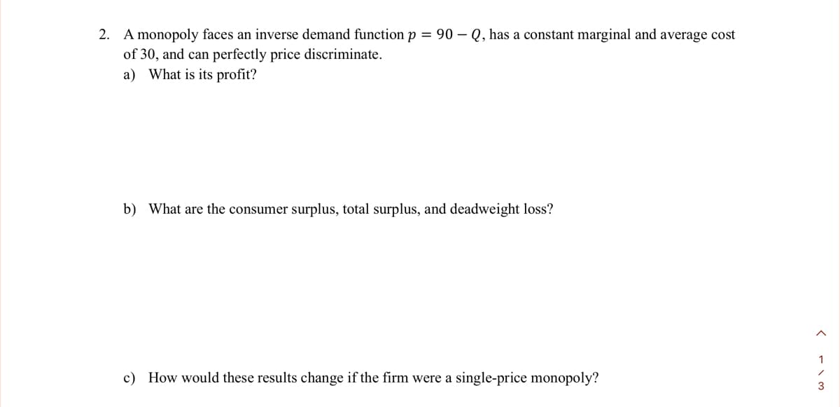 2. A monopoly faces an inverse demand function p = 90-Q, has a constant marginal and average cost
of 30, and can perfectly price discriminate.
a) What is its profit?
b) What are the consumer surplus, total surplus, and deadweight loss?
c) How would these results change if the firm were a single-price monopoly?
1
/
3