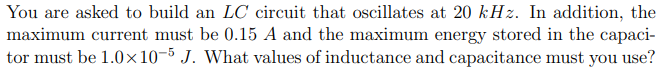 You are asked to build an LC circuit that oscillates at 20 kHz. In addition, the
maximum current must be 0.15 A and the maximum energy stored in the capaci-
tor must be 1.0x10-5 J. What values of inductance and capacitance must you use?