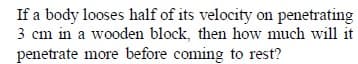 If a body looses half of its velocity on penetrating
3 cm in a wooden block, then how much will it
penetrate more before coming to rest?
