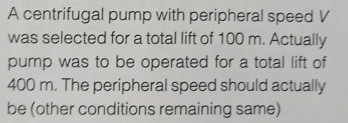 A centrifugal pump with peripheral speed V
was selected for a total lift of 100 m. Actually
pump was to be operated for a total lift of
400 m. The peripheral speed should actually
be (other conditions remaining same)
