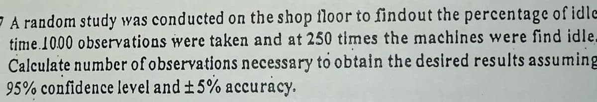 7 A random study was conducted on the shop floor to findout the percentage of idle
time.1000 observations were taken and at 250 times the machines were find idle.
Calculate number of observations necessary to obtain the desired results assuming
95% confidence level and ±5% accuracy.
