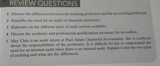 REVIEW QUESTIONS
1 Discuss the differences between the auditing profession and the accounting profession.
2 Describe the need for an audit on financial statements.
3 Elaborate on the different types of audit services available.
4 Discuss the academic and professional qualifications necessary for an auditor.
5 May Chin is an audit intern at Paul Adam Chartered Accountants. She is confused
about the responsibilities of the profession. It is difficult for her to undertstand the
need for an internal audit when there is an external audit. Explain to her the two types
of auditing and what are the differences.
