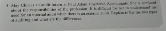 5 May Chin is an audit intern at Paul Adam Chartered Accountants, She is confused
about the responsibilities of the profession. It is difficult for her to undertstand the
need for an internal audit when there is an external audit. Explain to her the two types
of auditing and what are the differences.
