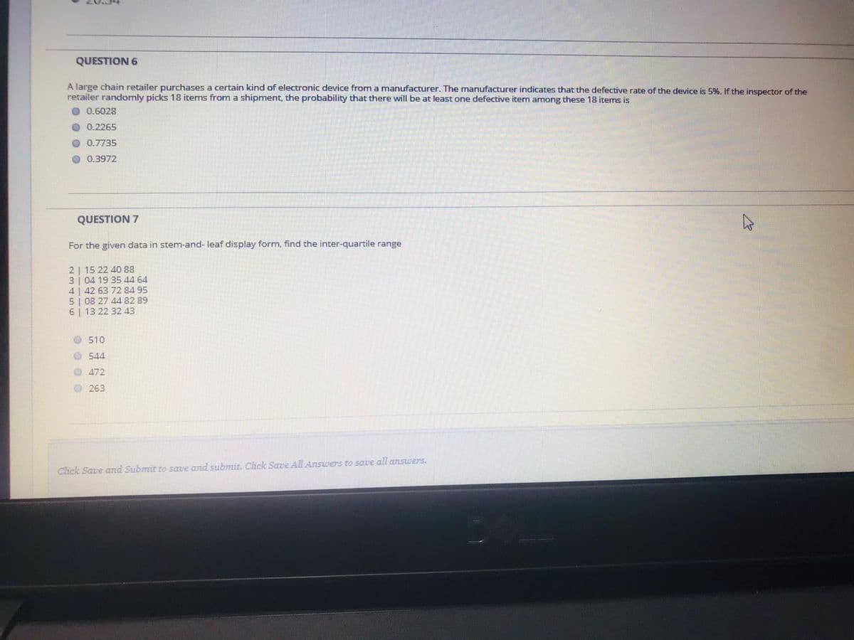 QUESTION 6
A large chain retailer purchases a certain kind of electronic device from a manufacturer. The manufacturer indicates that the defective rate of the device is 5%. If the inspector of the
retailer randomly picks 18 items from a shipment, the probability that there will be at least one defective item among these 18 items is
O 0.6028
O 0.2265
O 0.7735
O 0.3972
QUESTION 7
For the given data in stem-and- leaf display form, find the inter-quartile range
2 | 15 22 40 88
3| 04 19 35 44 64
4| 42 63 72 84 95
5| 08 27 44 82 89
6 | 13 22 32 43
510
O 544
O 472
O 263
Click Save and Submit to save and submit. Click Save All Answers to save all ansuwers.
