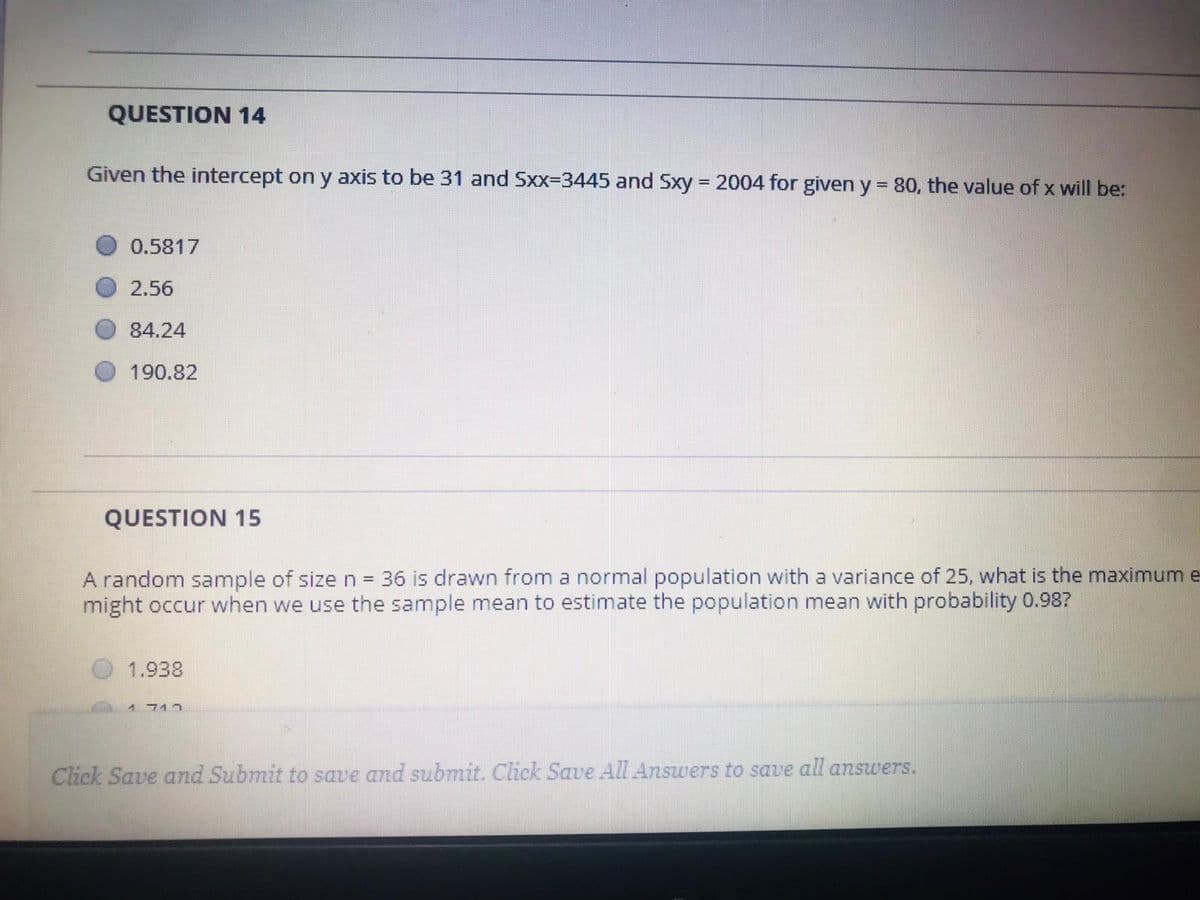 QUESTION 14
Given the intercept on y axis to be 31 and Sxx-3445 and Sxy = 2004 for given y = 80, the value of x will be:
%3D
%3D
0.5817
2.56
84.24
190.82
QUESTION 15
A random sample of size n = 36 is drawn from a normal population with a variance of 25, what is the maximum e-
might occur when we use the sample mean to estimate the population mean with probability 0.987
1.938
1 712
Click Save and Submit to save and submit. Click Save All Answers to save all answers.
