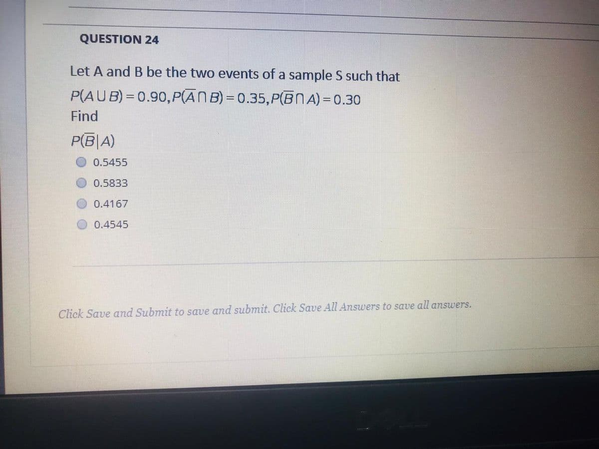 QUESTION 24
Let A and B be the two events of a sample S such that
P(AUB)= 0.90, P(AN B) = 0.35,P(BNA) = 0.30
Find
P(B|A)
0.5455
0.5833
0.4167
0.4545
Click Save and Submit to save and submit. Click Save All Answers to save all answers.
