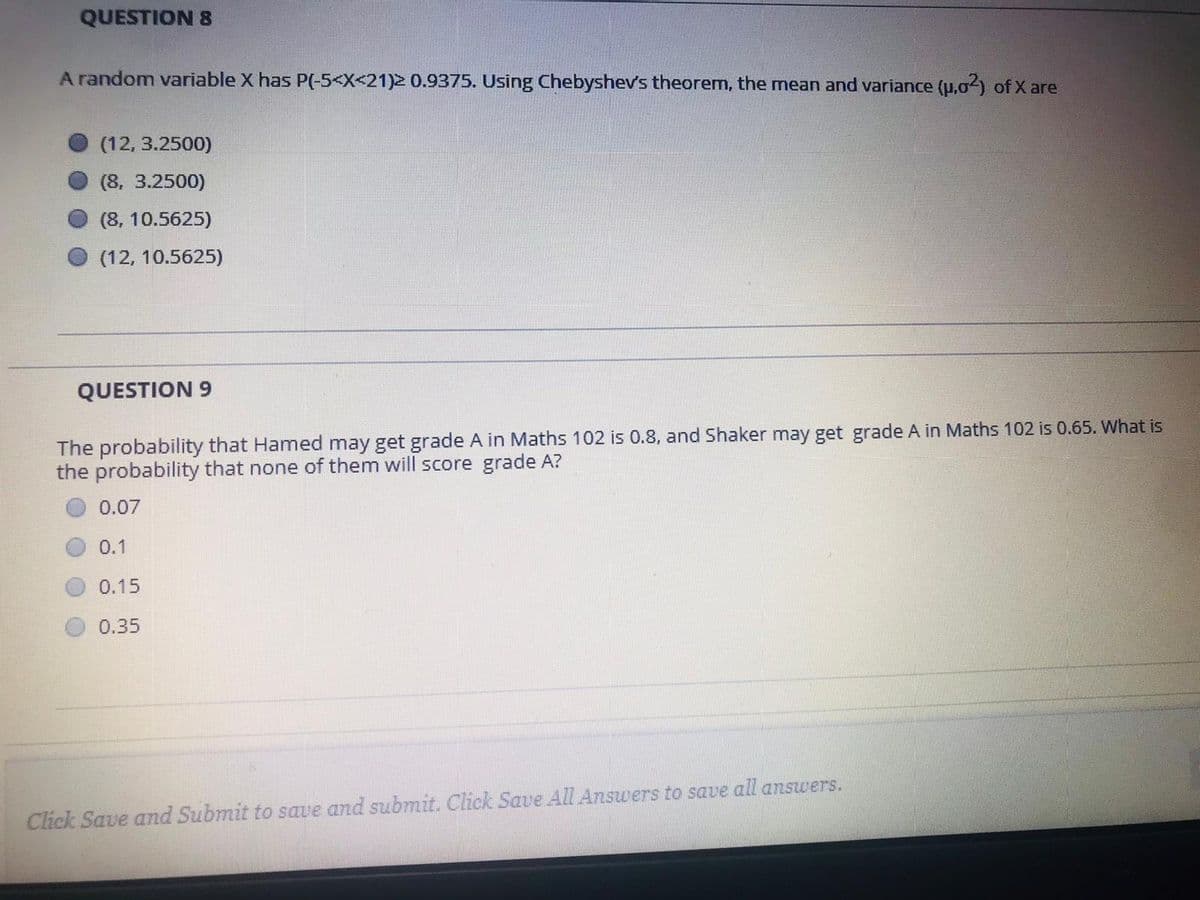 QUESTION 8
A random variable X has P(-5<X<21)2 0.9375. Using Chebyshev's theorem, the mean and variance (u.0) of X are
(12, 3.2500)
(8, 3.2500)
(8, 10.5625)
(12, 10.5625)
QUESTION 9
The probability that Hamed may get grade A in Maths 102 is 0.8, and Shaker may get grade A in Maths 102 is 0.65. What is
the probability that none of them will score grade A?
0.07
0.1
0.15
0.35
Click Save and Submit to save and submit. Click Save All Answers to save all answers.

