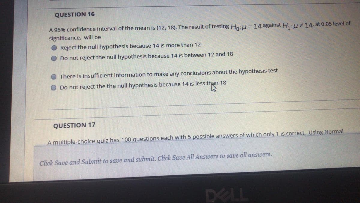 QUESTION 16
A 95% confidence interval of the mean is (12, 18). The result of testing Hn:u=14against H:u 14 at 0.05 level of
significance, will be
Reject the null hypothesis because 14 is more than 12
Do not reject the null hypothesis because 14 is between 12 and 18
There is insufficient information to make any conclusions about the hypothesis test
Do not reject the the null hypothesis because 14 is less than 18
QUESTION 17
A multiple-choice quiz has 100 questions each with 5 possible answers of which only 1 is correct. Using Normal
Click Save and Submit to save and submit. Click Save All Answers to save all aswers.
DELL
