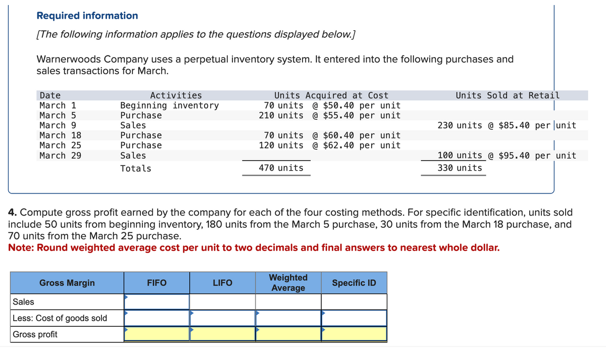 Required information
[The following information applies to the questions displayed below.]
Warnerwoods Company uses a perpetual inventory system. It entered into the following purchases and
sales transactions for March.
Date
Activities
March 1
March 5
Beginning inventory
Purchase
March 9
Sales
March 18
March 25
Purchase
Purchase
Units Acquired at Cost
70 units @ $50.40 per unit
210 units @ $55.40 per unit
70 units @ $60.40 per unit
120 units @ $62.40 per unit
Units Sold at Retail
230 units @ $85.40 per unit
March 29
Sales
Totals
470 units
100 units @ $95.40 per unit
330 units
4. Compute gross profit earned by the company for each of the four costing methods. For specific identification, units sold
include 50 units from beginning inventory, 180 units from the March 5 purchase, 30 units from the March 18 purchase, and
70 units from the March 25 purchase.
Note: Round weighted average cost per unit to two decimals and final answers to nearest whole dollar.
Gross Margin
FIFO
LIFO
Weighted
Average
Specific ID
Sales
Less: Cost of goods sold
Gross profit