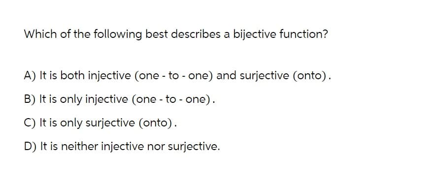 Which of the following best describes a bijective function?
A) It is both injective (one-to-one) and surjective (onto).
B) It is only injective (one-to-one).
C) It is only surjective (onto).
D) It is neither injective nor surjective.