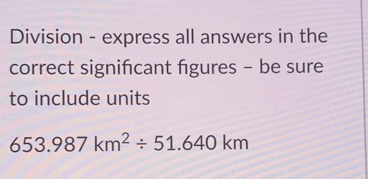 Division - express all answers in the
correct significant figures - be sure
to include units
653.987 km² ÷ 51.640 km
